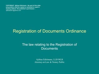 Registration of Documents Ordinance
The law relating to the Registration of
Documents
Ajithaa Edirimane, LLB MLB
Attorney-at-Law & Notary Public
COPYRIGHT Ajithaa Edirimane - No part of this slide
presentation shall be copied or extracted or used in
anyway without the publisher’s permission -
ajithaa2001@yahoo.com
 