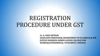 REGISTRATION
PROCEDURE UNDER GST
Dr. A. ANIS AKTHAR
ASSOCIATE PROFESSOR, DEPARTMENT OF B.COM(CS) & ISM
JUSTICE BASHEER AHMED SAYEED COLLEGE FOR
WOMEN(AUTONOMOUS), TEYNAMPET, CHENNAI
 