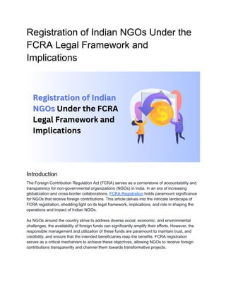 Registration of Indian NGOs Under the
FCRA Legal Framework and
Implications
Introduction
The Foreign Contribution Regulation Act (FCRA) serves as a cornerstone of accountability and
transparency for non-governmental organizations (NGOs) in India. In an era of increasing
globalization and cross-border collaborations, FCRA Registration holds paramount significance
for NGOs that receive foreign contributions. This article delves into the intricate landscape of
FCRA registration, shedding light on its legal framework, implications, and role in shaping the
operations and impact of Indian NGOs.
As NGOs around the country strive to address diverse social, economic, and environmental
challenges, the availability of foreign funds can significantly amplify their efforts. However, the
responsible management and utilization of these funds are paramount to maintain trust, and
credibility, and ensure that the intended beneficiaries reap the benefits. FCRA registration
serves as a critical mechanism to achieve these objectives, allowing NGOs to receive foreign
contributions transparently and channel them towards transformative projects.
 