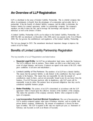 An Overview of LLPRegistration
LLP is a shorthand in the sense of Limited Liability Partnership. This is a hybrid company that
allows its participants to benefit from the advantages of a corporation and an entity that is a
partnership. It has the benefit of a limited liability company, and the ability to determine the
business matters by a mutual agreement, similar to a partnership company. The company's
members are able to share the risk, and to leverage the knowledge and expertise of each
individual as well as the division of labor.
A Limited Liability Partnership (LLP) can be subject to the Limited Liability Partnership Act
2008 The Bill was introduced on December 12th, 2008, and it was enacted on the 31st of March,
2008. The Act governs the establishment and regulations of the Limited Liability Partnership.
The Act was changed in 2021. The amendment introduced important changes to improve the
control of LLP in India
Benefits of Limited Liability Partnership Registration
The key benefits of a LLP Registration are listed below:
 Separate Legal Entity: An LLP has an independent legal status, much like businesses.
The LLP is different from its partners. These entities are able to sue a third party in the
event of a legal disputes, and reverse. Contracts are signed in the name of the LLP, which
gives confidence to all users and stakeholders .
 Limited Liability of The Partners: The members of an LLP have a limited liability.
This means that the partners' liability is only limited to the contribution they have agreed
to make to the business. This means they are responsible for only the amount of
contributions made by them , and are not personally bound to pay for any losses from the
business. If an LLP becomes insolvent after its liquidation, only LLP assets will be
responsible to pay its debts. The partners have no personal obligations thus they can be
considered reputable business people.
 Better Flexibility: The actions of an LLP is determined in accordance with the LLP
agreement which is based upon the collective decision of the members of the company.
This makes the operation of the company extremely flexible when compared to other
types of companies.
 Low Incorporation Cost And Minimal Compliance: The cost of incorporating an
LLP is modest compared against other types of business structure, such as a public and
private limited company. Additionally, the amount of compliances is lowest for these
types of entities. The LLP is required to file only two reports per year, i.e. Statement of
Solvency and Accounts as well as an Return of Accounts.
 