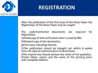 REGISTRATION

After the publication of the first issue of the News Paper the
Registration of the News Paper may be sought.

The undermentioned documents are required for
Registration.
e)Photocopy of title verification letter issued by RNI.
f)Attested copy of the declaration.
g)First issue indicating Volume.
h)The publication should be brought out within 6 weeks
from the date of authentication of declaration.
i)The imprint line should contain the name of the publisher,
Printer Editor ,owner and the name of the printing press
with complete address.
 