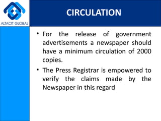 CIRCULATION

• For the release of government
  advertisements a newspaper should
  have a minimum circulation of 2000
  copies.
• The Press Registrar is empowered to
  verify the claims made by the
  Newspaper in this regard
 