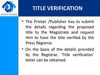 TITLE VERIFICATION

• The Printer /Publisher has to submit
  the details regarding the proposed
  title to the Magistrate and request
  Him to have the title verified by the
  Press Registrar.
• On the basis of the details provided
  by the Registrar, ‘Title verification’
  letter can be obtained.
 