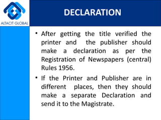 DECLARATION

• After getting the title verified the
  printer and the publisher should
  make a declaration as per the
  Registration of Newspapers (central)
  Rules 1956.
• If the Printer and Publisher are in
  different places, then they should
  make a separate Declaration and
  send it to the Magistrate.
 