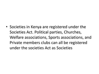 ? Societies in Kenya are registered under the 
Societies Act. Political parties, Churches, 
Welfare associations, Sports associations, and 
Private members clubs can all be registered 
under the societies Act as Societies 
 