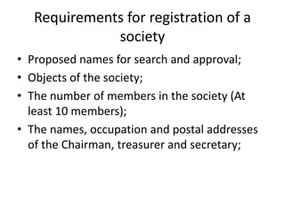 Requirements for registration of a 
society 
? Proposed names for search and approval; 
? Objects of the society; 
? The number of members in the society (At 
least 10 members); 
? The names, occupation and postal addresses 
of the Chairman, treasurer and secretary; 
 