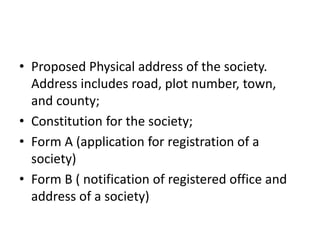 ? Proposed Physical address of the society. 
Address includes road, plot number, town, 
and county; 
? Constitution for the society; 
? Form A (application for registration of a 
society) 
? Form B ( notification of registered office and 
address of a society) 
 