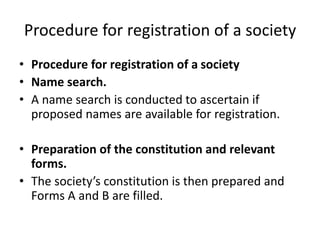 Procedure for registration of a society 
? Procedure for registration of a society 
? Name search. 
? A name search is conducted to ascertain if 
proposed names are available for registration. 
? Preparation of the constitution and relevant 
forms. 
? The societys constitution is then prepared and 
Forms A and B are filled. 
 
