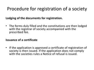 Procedure for registration of a society 
Lodging of the documents for registration. 
? The forms duly filled and the constitutions are then lodged 
with the registrar of society accompanied with the 
prescribed fee. 
Issuance of a certificate 
? If the application is approved a certificate of registration of 
society is then issued. If the application does not comply 
with the societies rules a Notice of refusal is issued. 
