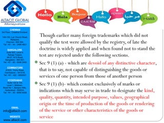 CHENNAI
3rd Floor, ‘Creative Enclave’,
148-150, Luz Church Road,
Mylapore,
Chennai - 600 004.
Tel: +91 - 44 - 2498 4821
BANGALORE
Suite 920, Level 9,
Raheja Towers,
26-27, M G Road,
Bangalore - 560 001.
Tel: +91 - 80 - 6546 2400
COIMBATORE
#1533, Trichy Road,
Coimbatore – 641018.
Tel: +91 - 422 - 6552921
HYDERABAD
Suite 132 & 133,
Level 1, Midtown,
Road No 1, Banjara Hills,
Hyderabad - 500034.
Tel: +91 - 40 - 6050 6009
EMAIL
info@altacit.com
WEBSITE
www.altacit.com
Though earlier many foreign trademarks which did not
qualify the test were allowed by the registry, of late the
doctrine is widely applied and when found not to stand the
test are rejected under the following sections.
Sec 9 (1) (a) - which are devoid of any distinctive character,
that is to say, not capable of distinguishing the goods or
services of one person from those of another person
Sec 9 (1) (b)- which consist exclusively of marks or
indications which may serve in trade to designate the kind,
quality, quantity, intended purpose, values, geographical
origin or the time of production of the goods or rendering
of the service or other characteristics of the goods or
service
 