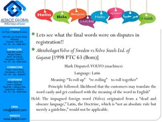 CHENNAI
3rd Floor, ‘Creative Enclave’,
148-150, Luz Church Road,
Mylapore,
Chennai - 600 004.
Tel: +91 - 44 - 2498 4821
BANGALORE
Suite 920, Level 9,
Raheja Towers,
26-27, M G Road,
Bangalore - 560 001.
Tel: +91 - 80 - 6546 2400
COIMBATORE
#1533, Trichy Road,
Coimbatore – 641018.
Tel: +91 - 422 - 6552921
HYDERABAD
Suite 132 & 133,
Level 1, Midtown,
Road No 1, Banjara Hills,
Hyderabad - 500034.
Tel: +91 - 40 - 6050 6009
EMAIL
info@altacit.com
WEBSITE
www.altacit.com
Lets see what the final words were on disputes in
registration!!
AktiebolagetVolvo of Sweden vs.Volvo Steels Ltd.of
Gujarat [1998 PTC 63 (Bom)]
Mark Disputed:VOLVO (machines)
Language: Latin
Meaning:“To roll up” “re-rolling” to roll together”
Principle followed: likelihood that the customers may translate the
word easily and get confused with the meaning of the word in English”
Held: The impugned foreign word (Volvo) originated from a “dead and
obscure language,” Latin, the Doctrine, which is “not an absolute rule but
merely a guideline,” would not be applicable. 
 