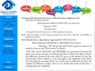 CHENNAI
3rd Floor, ‘Creative Enclave’,
148-150, Luz Church Road,
Mylapore,
Chennai - 600 004.
Tel: +91 - 44 - 2498 4821
BANGALORE
Suite 920, Level 9,
Raheja Towers,
26-27, M G Road,
Bangalore - 560 001.
Tel: +91 - 80 - 6546 2400
COIMBATORE
#1533, Trichy Road,
Coimbatore – 641018.
Tel: +91 - 422 - 6552921
HYDERABAD
Suite 132 & 133,
Level 1, Midtown,
Road No 1, Banjara Hills,
Hyderabad - 500034.
Tel: +91 - 40 - 6050 6009
EMAIL
info@altacit.com
WEBSITE
www.altacit.com
C Kamani Oil Industries Pvt.Ltd.vs Bhuwaneshwar Refineries Pvt.
Ltd [2014(4) BomCR 487]
Mark Disputed: RISOVs. RISO LITE (rise bran oil)
Language: Italian
Meaning: Rice
Principle followed:Awareness of the majority customers
Held:  Not descriptive as the majority Indians are not aware that the word RISO in
Italian means Rice.
M/S.Hitachi Ltd.vs Ajay Kumar Agarwal [ILR 1996 Delhi 359]
Mark Disputed: HITACHI Vs. HITAISHI (electronics)
Meaning: “Hi” means Sun and “Tachi” means to raise or to
stand in Chinese and “Well wisher” in Hindi
Held: The word ‘HITACHI’ and ‘HITAISHI’ are pronounced almost the
same way and an average or ordinary purchaser will not be able to know
the difference between the two when he goes to the market to buy the
said product.This is likely to cause deception and confusion in his mind.
Even though the meaning of the two words may be different and they are
written in different scripts, there is no doubt that both words have a
striking phonetic similarity.
 