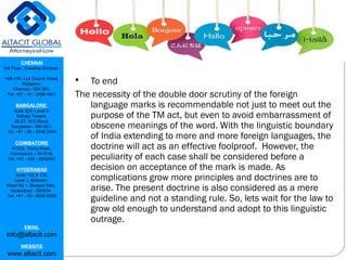 CHENNAI
3rd Floor, ‘Creative Enclave’,
148-150, Luz Church Road,
Mylapore,
Chennai - 600 004.
Tel: +91 - 44 - 2498 4821
BANGALORE
Suite 920, Level 9,
Raheja Towers,
26-27, M G Road,
Bangalore - 560 001.
Tel: +91 - 80 - 6546 2400
COIMBATORE
#1533, Trichy Road,
Coimbatore – 641018.
Tel: +91 - 422 - 6552921
HYDERABAD
Suite 132 & 133,
Level 1, Midtown,
Road No 1, Banjara Hills,
Hyderabad - 500034.
Tel: +91 - 40 - 6050 6009
EMAIL
info@altacit.com
WEBSITE
www.altacit.com
 To end
The necessity of the double door scrutiny of the foreign
language marks is recommendable not just to meet out the
purpose of the TM act, but even to avoid embarrassment of
obscene meanings of the word. With the linguistic boundary
of India extending to more and more foreign languages, the
doctrine will act as an effective foolproof. However, the
peculiarity of each case shall be considered before a
decision on acceptance of the mark is made. As
complications grow more principles and doctrines are to
arise. The present doctrine is also considered as a mere
guideline and not a standing rule. So, lets wait for the law to
grow old enough to understand and adopt to this linguistic
outrage.
 