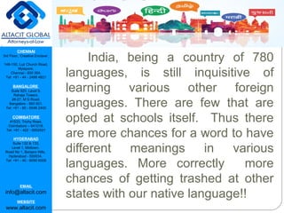 CHENNAI
3rd Floor, ‘Creative Enclave’,
148-150, Luz Church Road,
Mylapore,
Chennai - 600 004.
Tel: +91 - 44 - 2498 4821
BANGALORE
Suite 920, Level 9,
Raheja Towers,
26-27, M G Road,
Bangalore - 560 001.
Tel: +91 - 80 - 6546 2400
COIMBATORE
#1533, Trichy Road,
Coimbatore – 641018.
Tel: +91 - 422 - 6552921
HYDERABAD
Suite 132 & 133,
Level 1, Midtown,
Road No 1, Banjara Hills,
Hyderabad - 500034.
Tel: +91 - 40 - 6050 6009
EMAIL
info@altacit.com
WEBSITE
www.altacit.com
India, being a country of 780
languages, is still inquisitive of
learning various other foreign
languages. There are few that are
opted at schools itself. Thus there
are more chances for a word to have
different meanings in various
languages. More correctly more
chances of getting trashed at other
states with our native language!!
 