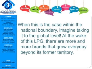 CHENNAI
3rd Floor, ‘Creative Enclave’,
148-150, Luz Church Road,
Mylapore,
Chennai - 600 004.
Tel: +91 - 44 - 2498 4821
BANGALORE
Suite 920, Level 9,
Raheja Towers,
26-27, M G Road,
Bangalore - 560 001.
Tel: +91 - 80 - 6546 2400
COIMBATORE
#1533, Trichy Road,
Coimbatore – 641018.
Tel: +91 - 422 - 6552921
HYDERABAD
Suite 132 & 133,
Level 1, Midtown,
Road No 1, Banjara Hills,
Hyderabad - 500034.
Tel: +91 - 40 - 6050 6009
EMAIL
info@altacit.com
WEBSITE
www.altacit.com
When this is the case within the
national boundary, imagine taking
it to the global level! At the wake
of this LPG, there are more and
more brands that grow everyday
beyond its former territory.
 