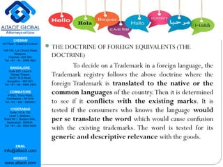CHENNAI
3rd Floor, ‘Creative Enclave’,
148-150, Luz Church Road,
Mylapore,
Chennai - 600 004.
Tel: +91 - 44 - 2498 4821
BANGALORE
Suite 920, Level 9,
Raheja Towers,
26-27, M G Road,
Bangalore - 560 001.
Tel: +91 - 80 - 6546 2400
COIMBATORE
#1533, Trichy Road,
Coimbatore – 641018.
Tel: +91 - 422 - 6552921
HYDERABAD
Suite 132 & 133,
Level 1, Midtown,
Road No 1, Banjara Hills,
Hyderabad - 500034.
Tel: +91 - 40 - 6050 6009
EMAIL
info@altacit.com
WEBSITE
www.altacit.com
THE DOCTRINE OF FOREIGN EQUIVALENTS (THE
DOCTRINE)
To decide on a Trademark in a foreign language, the
Trademark registry follows the above doctrine where the
foreign Trademark is translated to the native or the
common languages of the country.Then it is determined
to see if it conflicts with the existing marks. It is
tested if the consumers who knows the language would
per se translate the word which would cause confusion
with the existing trademarks. The word is tested for its
generic and descriptive relevance with the goods.
 