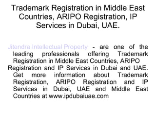 Trademark Registration in Middle East Countries, ARIPO Registration, IP Services in Dubai, UAE. Jitendra Intellectual Property  - are one of the leading professionals offering Trademark Registration in Middle East Countries, ARIPO  Registration and IP Services in Dubai and UAE. Get more information about Trademark Registration, ARIPO Registration and IP Services in Dubai, UAE and Middle East Countries at www.ipdubaiuae.com 