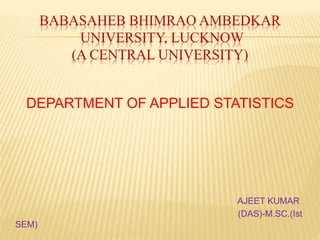 BABASAHEB BHIMRAO AMBEDKAR
UNIVERSITY, LUCKNOW
(A CENTRAL UNIVERSITY)
DEPARTMENT OF APPLIED STATISTICS
AJEET KUMAR
(DAS)-M.SC.(Ist
SEM)
 