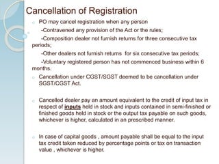 Cancellation of Registration
o PO may cancel registration when any person
-Contravened any provision of the Act or the rules;
-Composition dealer not furnish returns for three consecutive tax
periods;
-Other dealers not furnish returns for six consecutive tax periods;
-Voluntary registered person has not commenced business within 6
months.
o Cancellation under CGST/SGST deemed to be cancellation under
SGST/CGST Act.
o Cancelled dealer pay an amount equivalent to the credit of input tax in
respect of inputs held in stock and inputs contained in semi-finished or
finished goods held in stock or the output tax payable on such goods,
whichever is higher, calculated in an prescribed manner.
o In case of capital goods , amount payable shall be equal to the input
tax credit taken reduced by percentage points or tax on transaction
value , whichever is higher.
 