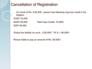 Cancellation of Registration
o On stock of Rs. 5,00,000 , person has following input tax credit in his
ledgers:
CGST-10,000
SGST-25,000 Total Input Credit- 75,000/-
IGST-40,000
Output tax liability on such : 5,00,000 * 18 % = 90,000/-
Person liable to pay an amount of Rs. 90,000/-
 