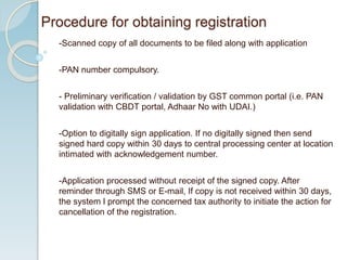 -Scanned copy of all documents to be filed along with application
-PAN number compulsory.
- Preliminary verification / validation by GST common portal (i.e. PAN
validation with CBDT portal, Adhaar No with UDAI.)
-Option to digitally sign application. If no digitally signed then send
signed hard copy within 30 days to central processing center at location
intimated with acknowledgement number.
-Application processed without receipt of the signed copy. After
reminder through SMS or E-mail, If copy is not received within 30 days,
the system l prompt the concerned tax authority to initiate the action for
cancellation of the registration.
Procedure for obtaining registration
 
