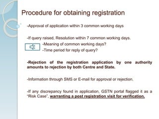 -Approval of application within 3 common working days
-If query raised, Resolution within 7 common working days.
-Meaning of common working days?
-Time period for reply of query?
-Rejection of the registration application by one authority
amounts to rejection by both Centre and State.
-Information through SMS or E-mail for approval or rejection.
-If any discrepancy found in application, GSTN portal flagged it as a
“Risk Case”, warranting a post registration visit for verification.
Procedure for obtaining registration
 