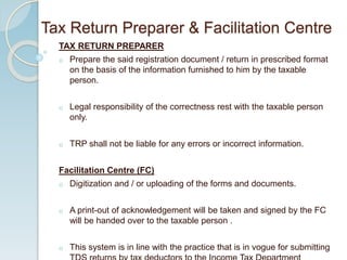 TAX RETURN PREPARER
o Prepare the said registration document / return in prescribed format
on the basis of the information furnished to him by the taxable
person.
o Legal responsibility of the correctness rest with the taxable person
only.
o TRP shall not be liable for any errors or incorrect information.
Facilitation Centre (FC)
o Digitization and / or uploading of the forms and documents.
o A print-out of acknowledgement will be taken and signed by the FC
will be handed over to the taxable person .
o This system is in line with the practice that is in vogue for submitting
Tax Return Preparer & Facilitation Centre
 