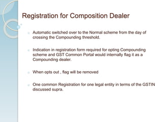 o Automatic switched over to the Normal scheme from the day of
crossing the Compounding threshold.
o Indication in registration form required for opting Compounding
scheme and GST Common Portal would internally flag it as a
Compounding dealer.
o When opts out , flag will be removed
o One common Registration for one legal entity in terms of the GSTIN
discussed supra.
Registration for Composition Dealer
 
