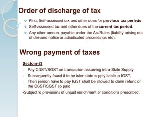 Order of discharge of tax
 First, Self-assessed tax and other dues for previous tax periods
 Self-assessed tax and other dues of the current tax period.
 Any other amount payable under the Act/Rules (liability arising out
of demand notice or adjudicated proceedings etc).
Sectoin-53
- Pay CGST/SGST on transaction assuming intra-State Supply;
- Subsequently found it to be inter state supply liable to IGST.
- Then person have to pay IGST shall be allowed to claim refund of
the CGST/SGST so paid
-Subject to provisions of unjust enrichment or conditions prescribed.
Wrong payment of taxes
 