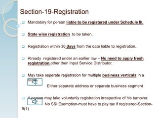  Mandatory for person liable to be registered under Schedule III.
 State wise registration to be taken.
 Registration within 30 days from the date liable to registration.
 Already registered under an earlier law – No need to apply fresh
registration other then Input Service Distributor.
 May take seperate registration for multiple business verticals in a
State.
Either separate address or separate business segment
 A person may take voluntarily registration irrespective of his turnover.
No SSI Exemption-must have to pay tax if registered-Section-
9(1)
Section-19-Registration
 
