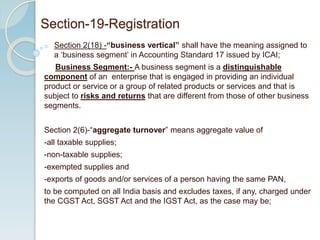 o Section 2(18) -“business vertical” shall have the meaning assigned to
a ‘business segment’ in Accounting Standard 17 issued by ICAI;
Business Segment:- A business segment is a distinguishable
component of an enterprise that is engaged in providing an individual
product or service or a group of related products or services and that is
subject to risks and returns that are different from those of other business
segments.
Section 2(6)-“aggregate turnover” means aggregate value of
-all taxable supplies;
-non-taxable supplies;
-exempted supplies and
-exports of goods and/or services of a person having the same PAN,
to be computed on all India basis and excludes taxes, if any, charged under
the CGST Act, SGST Act and the IGST Act, as the case may be;
Section-19-Registration
 