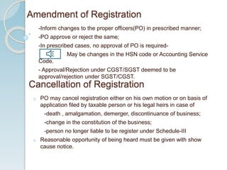 -Inform changes to the proper officers(PO) in prescribed manner;
-PO approve or reject the same;
-In prescribed cases, no approval of PO is required-
May be changes in the HSN code or Accounting Service
Code.
- Approval/Rejection under CGST/SGST deemed to be
approval/rejection under SGST/CGST.
Amendment of Registration
Cancellation of Registration
o PO may cancel registration either on his own motion or on basis of
application filed by taxable person or his legal heirs in case of
-death , amalgamation, demerger, discontinuance of business;
-change in the constitution of the business;
-person no longer liable to be register under Schedule-III
o Reasonable opportunity of being heard must be given with show
cause notice.
 