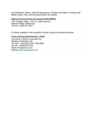 and handwoven fabrics, gifts and housewares, furniture and fixtures, footware and
leather goods, fresh and processed foods, and jewelry
National Subcontractors Exchange (SUBCONEX)
12/F Trafalgar Plaza., 105 H.V. Dela Costa St.,
Salcedo Village, Makati City
Tel. No.: (+632) 811.8231
For those engaged in the production of food, drugs and cosmetic products
Food and Drug Administration (FDA)
Civic Drive, Filinvest Corporate City
Alabang, Muntinlupa City
Tel. Nos.: (+632) 807.0721 / 842.5606
Fax No.: (+632) 807.0751
Email: bfad@bfad.gov.ph
Website: http://www.fda.gov.ph/
 