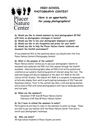 HIGH SCHOOL
                     PHOTOGRAPHY CONTEST

                          Here is an opportunity
                          for young photographers!




Q: Would you like to attend seminars by local photographers @ PNC
with hints on photographic strategies in nature?
Q: Would you like to see your photographs displayed in public?
Q: Would you like to win recognition and prizes for your work?
Q: Would you like to help the Placer Nature Center celebrate and
document the foothill environment?

If you answered YES to the questions above, you should enter the free
Placer Nature Center’s Photography Contest.

Q: What is the purpose of the contest?
Placer Nature Center invites you to use your photographic talents to
document and celebrate the PNC trail that weaves through the foothill
woodland. Selected photographs taken on PNC’s trail will be posted and
credited on our website illustrating points of interest along the trail. The
selected images will also be displayed at the April Art Walk at the Old
Library Artist Studios. The Auburn Art Walk is a reception to showcase the
artists who display their work in participating businesses of Old Town and
Downtown Auburn. Prior to the contest due date, a fall and spring seminar
will be held at PNC with noted photographers with tips on landscape photos
and trail walk.

Q: When are the seminars?
    November 14 @ 11am @ Placer Nature Center
    February 13 @ 11am @ Placer Nature Center

Q: Do I have to attend the seminars to enter?
Participants do not have to come to the seminars to enter an image. These
are held to get you familiar with the Placer Nature Center Trail and to
enrich your photographic technique.

Q: Who can enter?
All high school students in Placer County can enter.
 