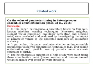 Related work
On the value of parameter tuning in heterogeneous
ensembles effort estimation (Hosni et al., 2018)
Comments:
➢ In this paper, heterogeneous ensembles based on four well-
known machine learning techniques (K-nearest neighbor,
support vector regression, multilayer perceptron and decision
trees) were developed and evaluated by investigating the impact
of parameter values of the ensemble members on estimation
accuracy.
➢ In particular, this paper evaluates whether setting ensemble
parameters using two optimization techniques (e.g., grid search
optimization and particle swarm) permits more accurate
estimates of SDEE.
➢ The heterogeneous ensembles of this study were built using
three combination rules (mean, median and inverse ranked
weighted mean) over seven software datasets.
 