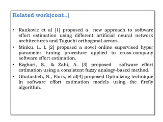 Related work(cont..)
• Rankovic et al [1] proposed a new approach to software
effort estimation using different artificial neural network
architectures and Taguchi orthogonal arrays.
• Minku, L. L [2] proposed a novel online supervised hyper
parameter tuning procedure applied to cross-company
software effort estimation.
• Ezghari, S., & Zahi, A. [3] proposed software effort
estimation using a consistent fuzzy analogy-based method.
• Ghatasheh, N., Faris, et al[4] proposed Optimizing technique
in software effort estimation models using the firefly
algorithm.
 