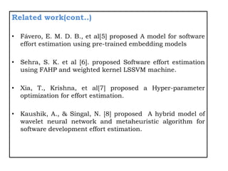 Related work(cont..)
• Fávero, E. M. D. B., et al[5] proposed A model for software
effort estimation using pre-trained embedding models
• Sehra, S. K. et al [6]. proposed Software effort estimation
using FAHP and weighted kernel LSSVM machine.
• Xia, T., Krishna, et al[7] proposed a Hyper-parameter
optimization for effort estimation.
• Kaushik, A., & Singal, N. [8] proposed A hybrid model of
wavelet neural network and metaheuristic algorithm for
software development effort estimation.
 