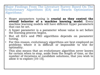 Major Findings From The Literature Survey Based On The
Evolutionary Algorithms (EA) and Swarm Optimization
Algorithms:
• Hyper parameters tuning is crucial as they control the
overall behavior of a machine learning model. Every
machine learning models will have different hyper parameters
that can be set.
• A hyper parameter is a parameter whose value is set before
the learning process begins.
• But all EA’s and PSO algorithms depends on parameter
tuning.
• For this reason, evolutionary algorithms are best employed on
problems where it is difficult or impossible to test for
optimality.
• This also means that an evolutionary algorithm never knows
for certain when to stop, aside from the length of time, or the
number of iterations or candidate solutions, that you wish to
allow it to explore [10-15].
 