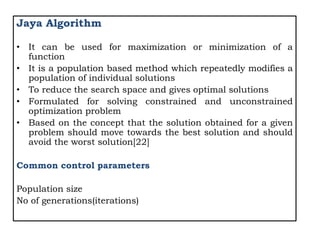 Jaya Algorithm
• It can be used for maximization or minimization of a
function
• It is a population based method which repeatedly modifies a
population of individual solutions
• To reduce the search space and gives optimal solutions
• Formulated for solving constrained and unconstrained
optimization problem
• Based on the concept that the solution obtained for a given
problem should move towards the best solution and should
avoid the worst solution[22]
Common control parameters
Population size
No of generations(iterations)
 