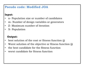Pseudo code: Modified JOA
Input:
• n- Population size or number of candidates
• m- Number of design variables or generators
• Z- Maximum number of iteration
• X- Population
Output:
• best solution of the cost or fitness function (j)
• Worst solution of the objective or fitness function (j)
• the best candidate for the fitness function
• worst candidate for fitness function
 