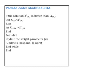 Pseudo code: Modified JOA
If the solution 𝑋′𝑖,𝑘,𝑙 is better than 𝑋𝑖,𝑘,𝑙
𝑠𝑒𝑡 𝑋𝑖,𝑘,𝑙=𝑋′𝑖,𝑘,𝑙
Else
𝑠𝑒𝑡 𝑋𝑖,𝑘,𝑙+1=𝑋′𝑖,𝑘,𝑙
End
Set l=l+1
Update the weight parameter (w)
Update x_best and x_worst
End while
End
 
