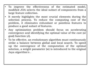 • To improve the effectiveness of the estimated model,
modified JOA selects the ideal subset of components from a
large feature collection.
• It merely highlights the most crucial elements during the
selection process. To reduce the computing cost of the
problem, it eliminates redundant or pointless features to
produce a good subset of features.
• Any optimization problem should focus on accelerating
convergence and identifying the optimal value of the cost (or
goal) function (J).
• To be effective, an evolutionary algorithm must continuously
strike a balance between global and local search. To speed
up the convergence of the computation of the optimal
solution, a weight parameter (w) is introduced to the original
Jaya algorithm's .
 