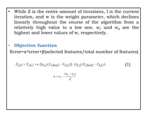 • While Z is the entire amount of iterations, l is the current
iteration, and w is the weight parameter, which declines
linearly throughout the course of the algorithm from a
relatively high value to a low one. 𝑤𝑓 and 𝑤0 are the
highest and lower values of w, respectively.
• Objective function
Error=α*error+β(selected features/total number of features)
(1)
 