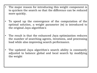 • The major reason for introducing this weight component is
to quicken the search so that the difference can be reduced
more quickly.
• To speed up the convergence of the computation of the
optimal solution, a weight parameter (w) is introduced to
the original Jaya algorithm's
• The result is that the enhanced Jaya optimization reduces
the number of searching agents, iterations, and processing
load while also improving search performance.
• The updated Jaya algorithm's search ability is constantly
adjusted to balance global and local search by modifying
the weight
 
