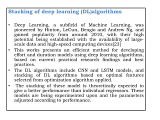 Stacking of deep learning (DL)algorithms
• Deep Learning, a subfield of Machine Learning, was
pioneered by Hinton, LeCun, Bengio and Andrew Ng, and
gained popularity from around 2010, with their high
potential being established with the availability of large-
scale data and high-speed computing devices[23]
• This works presents an efficient method for developing
effort and duration models using deep learning algorithms,
based on current practical research findings and best
practices.
• The DL algorithms include CNN and LSTM models, and
stacking of DL algorithms based on optimal features
selected from optimization algorithm applied.
• The stacking of these model is theoretically expected to
give a better performance than individual regressors. These
models are being experimented upon and the parameters
adjusted according to performance.
 