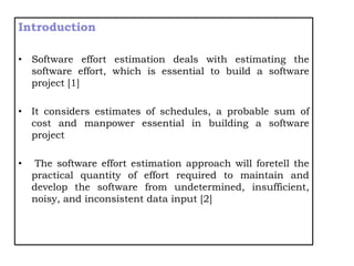 Introduction
• Software effort estimation deals with estimating the
software effort, which is essential to build a software
project [1]
• It considers estimates of schedules, a probable sum of
cost and manpower essential in building a software
project
• The software effort estimation approach will foretell the
practical quantity of effort required to maintain and
develop the software from undetermined, insufficient,
noisy, and inconsistent data input [2]
 