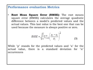 Performance evaluation Metrics
• Root Mean Square Error (RMSE): The root means
square error (RMSE) calculates the average quadratic
difference between a model's predicted values and the
actual values. This last value is the best one that can be
used because the measure is always positive or zero.
(3)
While "p" stands for the predicted values and "a" for the
actual value, there is a standard deviation for "n"
occurrences
 