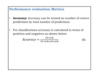 Performance evaluation Metrics
• Accuracy: Accuracy can be termed as number of correct
predictions by total number of predictions.
• For classifications accuracy is calculated in terms of
positives and negatives as shown below:
𝐴𝑐𝑐𝑢𝑟𝑎𝑐𝑦 =
𝑇𝑃+𝑇𝑁
𝑇𝑃+𝑇𝑁+𝐹𝑃+𝐹𝑁
(6)
 