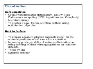 Plan of Action
Work completed
• Course work((Research Methodology, DMDW, High
Performance computing (HPC), Algorithms and Complexity)
• Literature survey
• To develop a novel feature selection method using
optimization algorithm
Work to de done
• To propose a feature selection ensemble model for the
accurate prediction of software effort estimation
• Improving predictive ability of software effort estimation
using stacking of deep learning algorithms on software
datasets.
• Thesis writing
• Synopsis seminar
 