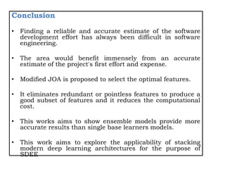 Conclusion
• Finding a reliable and accurate estimate of the software
development effort has always been difficult in software
engineering.
• The area would benefit immensely from an accurate
estimate of the project's first effort and expense.
• Modified JOA is proposed to select the optimal features.
• It eliminates redundant or pointless features to produce a
good subset of features and it reduces the computational
cost.
• This works aims to show ensemble models provide more
accurate results than single base learners models.
• This work aims to explore the applicability of stacking
modern deep learning architectures for the purpose of
SDEE
 